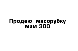    Продаю  мясорубку мим 300